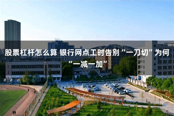 股票杠杆怎么算 银行网点工时告别“一刀切”为何“一减一加”