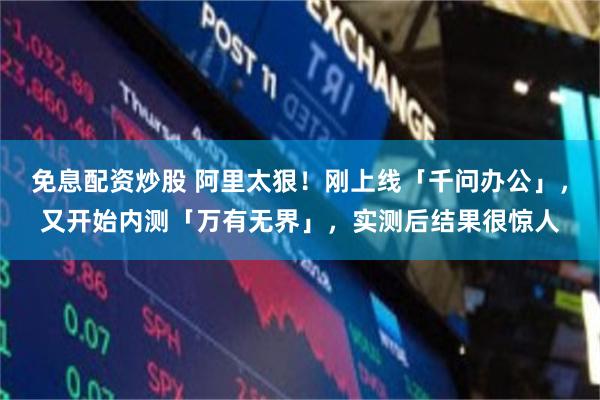 免息配资炒股 阿里太狠！刚上线「千问办公」，又开始内测「万有无界」，实测后结果很惊人
