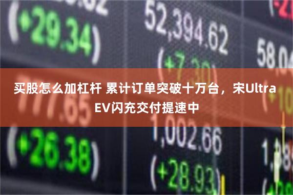 买股怎么加杠杆 累计订单突破十万台，宋Ultra EV闪充交付提速中