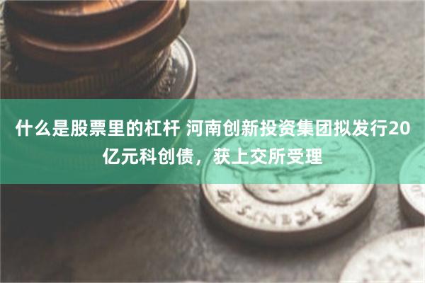 什么是股票里的杠杆 河南创新投资集团拟发行20亿元科创债，获上交所受理