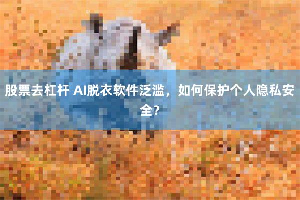 股票去杠杆 AI脱衣软件泛滥，如何保护个人隐私安全？