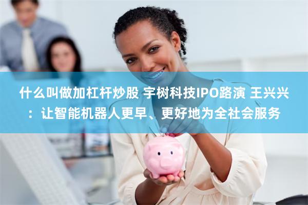 什么叫做加杠杆炒股 宇树科技IPO路演 王兴兴：让智能机器人更早、更好地为全社会服务