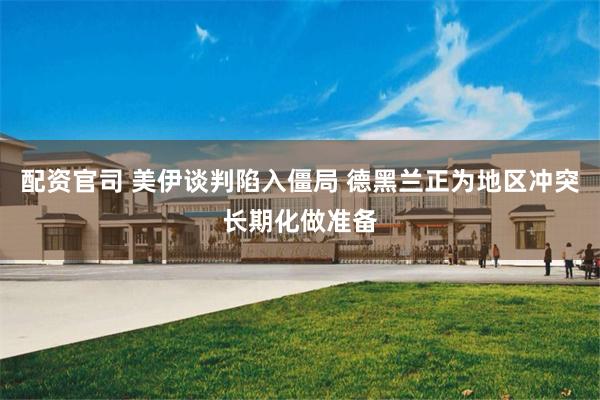 配资官司 美伊谈判陷入僵局 德黑兰正为地区冲突长期化做准备