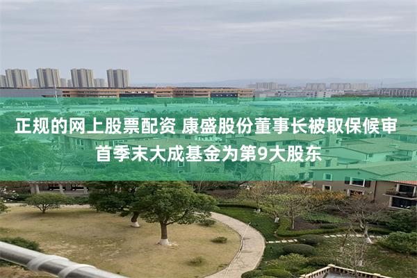 正规的网上股票配资 康盛股份董事长被取保候审 首季末大成基金为第9大股东