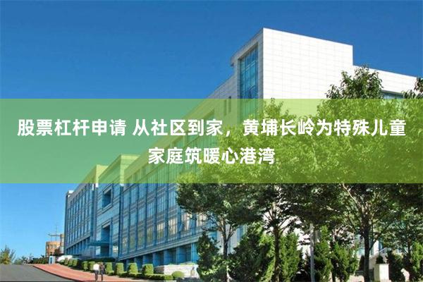 股票杠杆申请 从社区到家，黄埔长岭为特殊儿童家庭筑暖心港湾