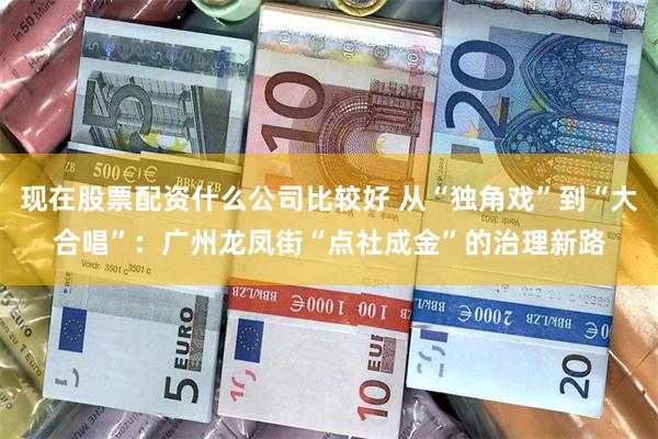 现在股票配资什么公司比较好 从“独角戏”到“大合唱”：广州龙凤街“点社成金”的治理新路