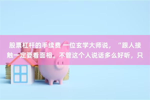 股票杠杆的手续费 一位玄学大师说， “跟人接触一定要看面相。不管这个人说话多么好听，只
