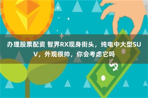 办理股票配资 智界RX现身街头，纯电中大型SUV，外观很帅，你会考虑它吗
