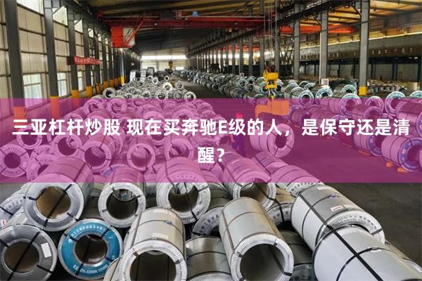 三亚杠杆炒股 现在买奔驰E级的人，是保守还是清醒？