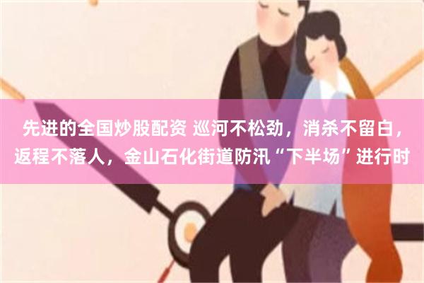 先进的全国炒股配资 巡河不松劲,消杀不留白,返程不落人,金山石化街道防汛“下半场”进行时