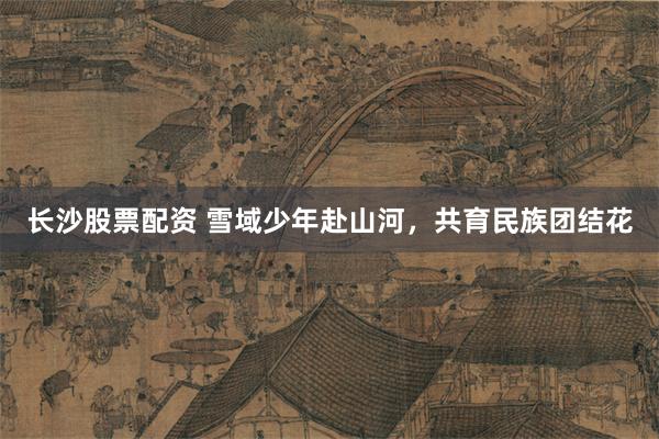长沙股票配资 雪域少年赴山河，共育民族团结花