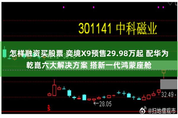 怎样融资买股票 奕境X9预售29.98万起 配华为乾崑六大解决方案 搭新一代鸿蒙座舱
