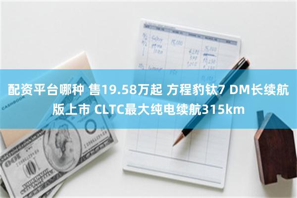 配资平台哪种 售19.58万起 方程豹钛7 DM长续航版上市 CLTC最大纯电续航315km