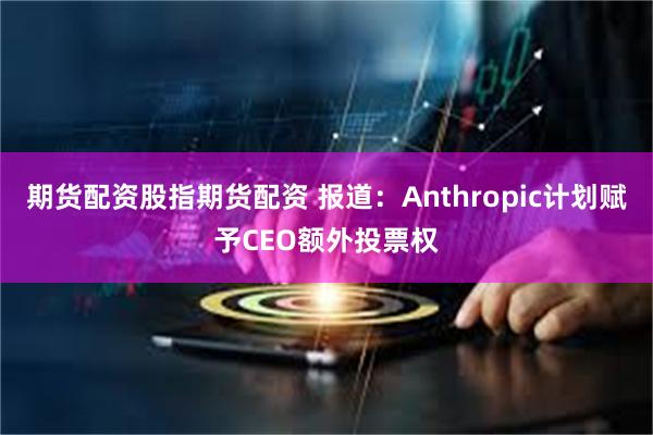 期货配资股指期货配资 报道：Anthropic计划赋予CEO额外投票权