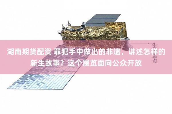 湖南期货配资 罪犯手中做出的非遗，讲述怎样的新生故事？这个展览面向公众开放