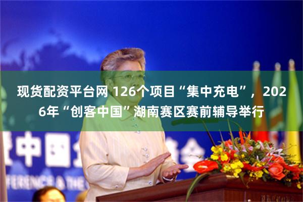 现货配资平台网 126个项目“集中充电”，2026年“创客中国”湖南赛区赛前辅导举行