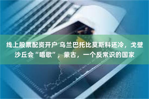 线上股票配资开户 乌兰巴托比莫斯科还冷，戈壁沙丘会“唱歌”，蒙古，一个反常识的国家