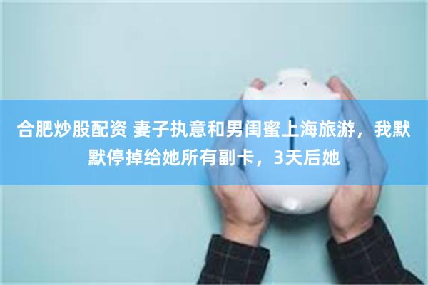 合肥炒股配资 妻子执意和男闺蜜上海旅游，我默默停掉给她所有副卡，3天后她